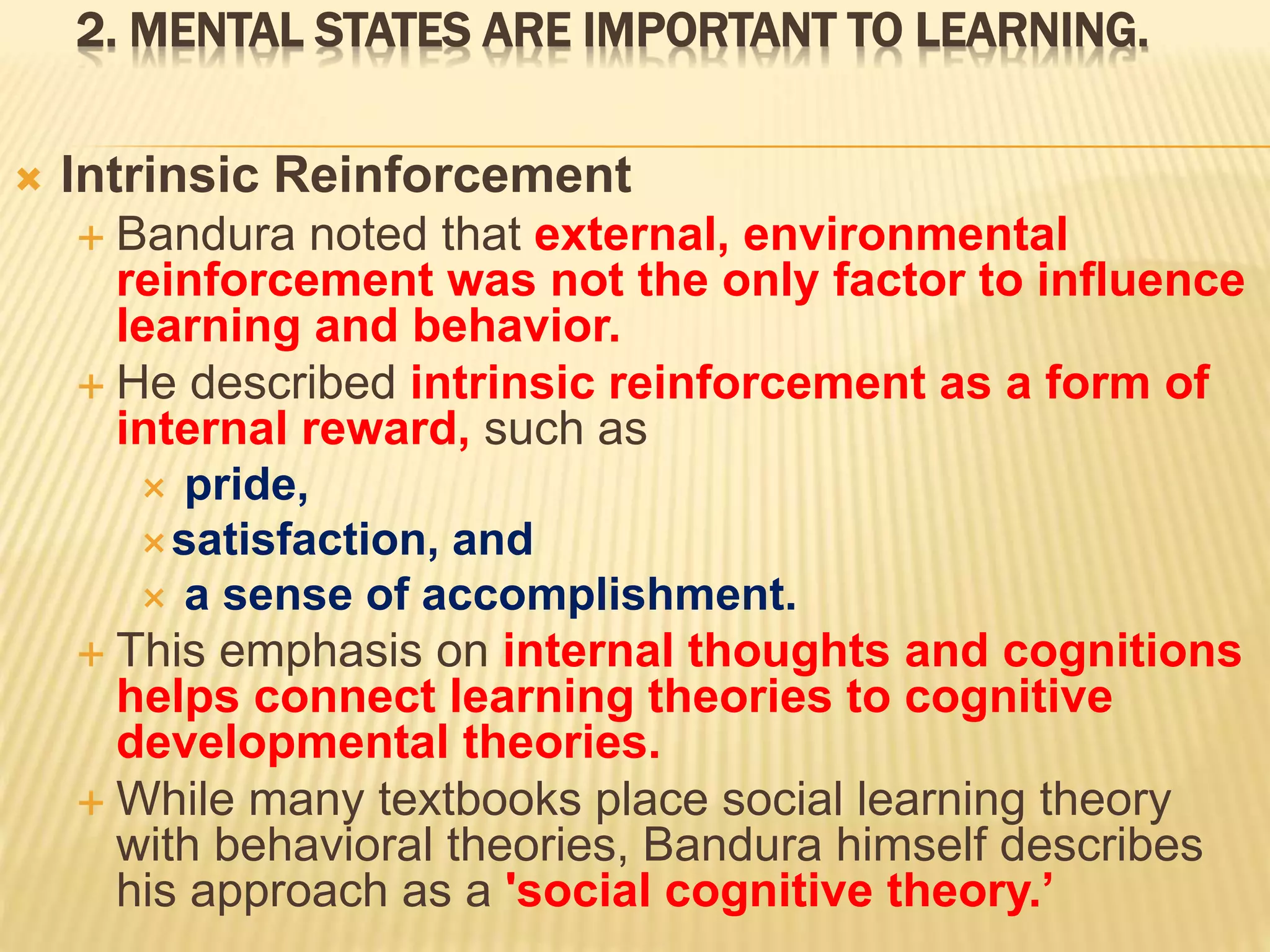 2. MENTAL STATES ARE IMPORTANT TO LEARNING.
 Intrinsic Reinforcement
 Bandura noted that external, environmental
reinforcement was not the only factor to influence
learning and behavior.
 He described intrinsic reinforcement as a form of
internal reward, such as
 pride,
satisfaction, and
 a sense of accomplishment.
 This emphasis on internal thoughts and cognitions
helps connect learning theories to cognitive
developmental theories.
 While many textbooks place social learning theory
with behavioral theories, Bandura himself describes
his approach as a 'social cognitive theory.’
 