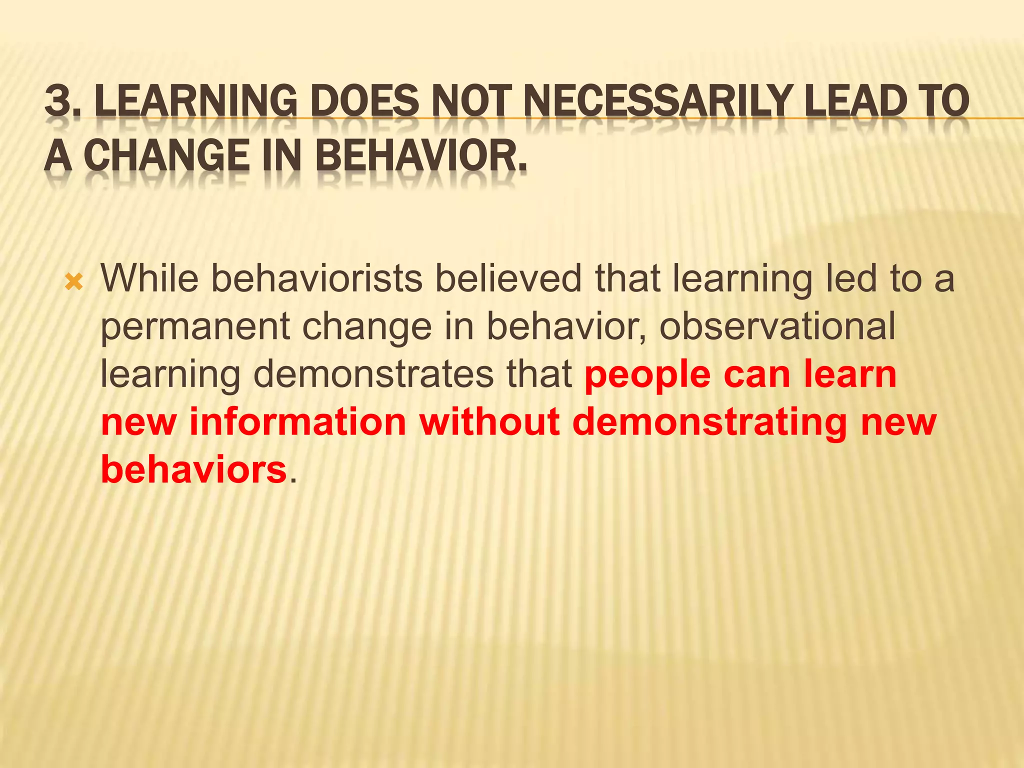 3. LEARNING DOES NOT NECESSARILY LEAD TO
A CHANGE IN BEHAVIOR.
 While behaviorists believed that learning led to a
permanent change in behavior, observational
learning demonstrates that people can learn
new information without demonstrating new
behaviors.
 