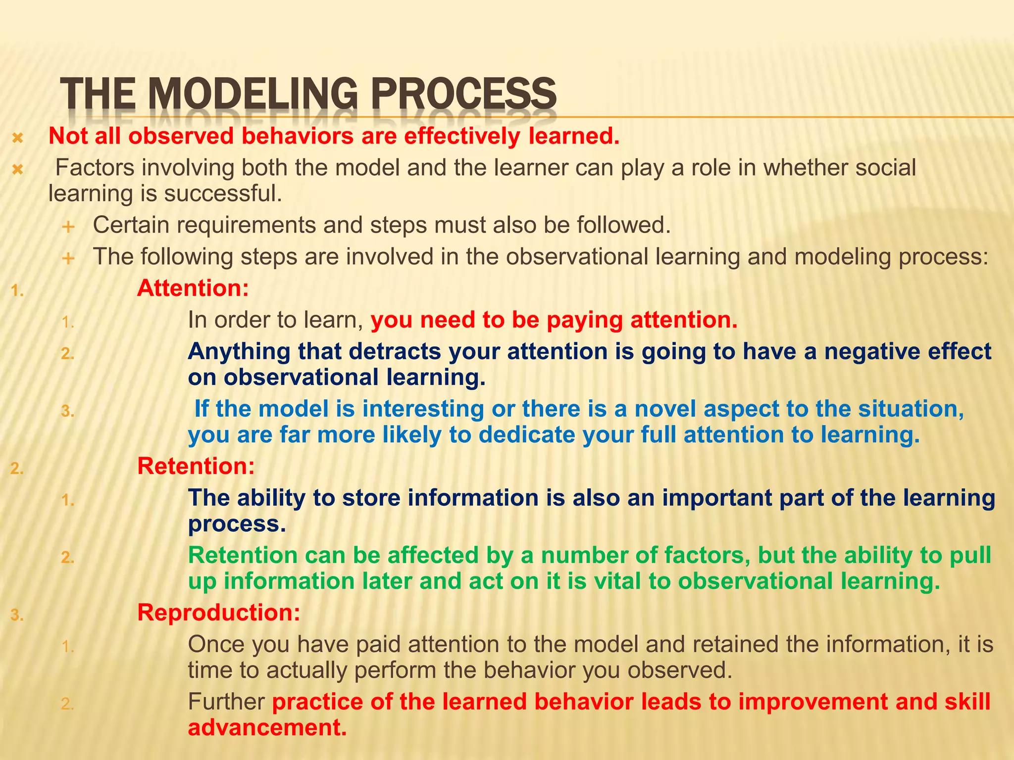 THE MODELING PROCESS
 Not all observed behaviors are effectively learned.
 Factors involving both the model and the learner can play a role in whether social
learning is successful.
 Certain requirements and steps must also be followed.
 The following steps are involved in the observational learning and modeling process:
1. Attention:
1. In order to learn, you need to be paying attention.
2. Anything that detracts your attention is going to have a negative effect
on observational learning.
3. If the model is interesting or there is a novel aspect to the situation,
you are far more likely to dedicate your full attention to learning.
2. Retention:
1. The ability to store information is also an important part of the learning
process.
2. Retention can be affected by a number of factors, but the ability to pull
up information later and act on it is vital to observational learning.
3. Reproduction:
1. Once you have paid attention to the model and retained the information, it is
time to actually perform the behavior you observed.
2. Further practice of the learned behavior leads to improvement and skill
advancement.
 