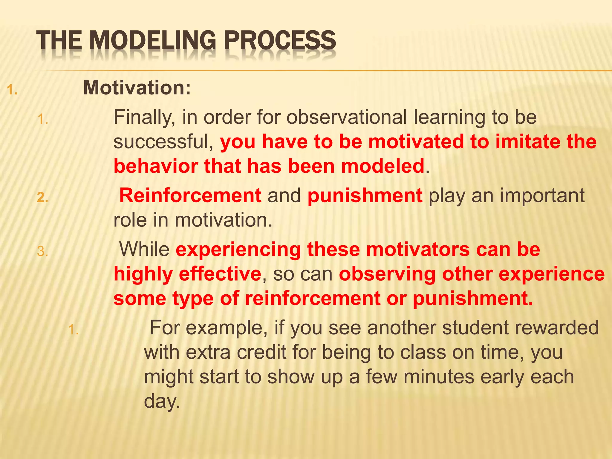 THE MODELING PROCESS
1. Motivation:
1. Finally, in order for observational learning to be
successful, you have to be motivated to imitate the
behavior that has been modeled.
2. Reinforcement and punishment play an important
role in motivation.
3. While experiencing these motivators can be
highly effective, so can observing other experience
some type of reinforcement or punishment.
1. For example, if you see another student rewarded
with extra credit for being to class on time, you
might start to show up a few minutes early each
day.
 