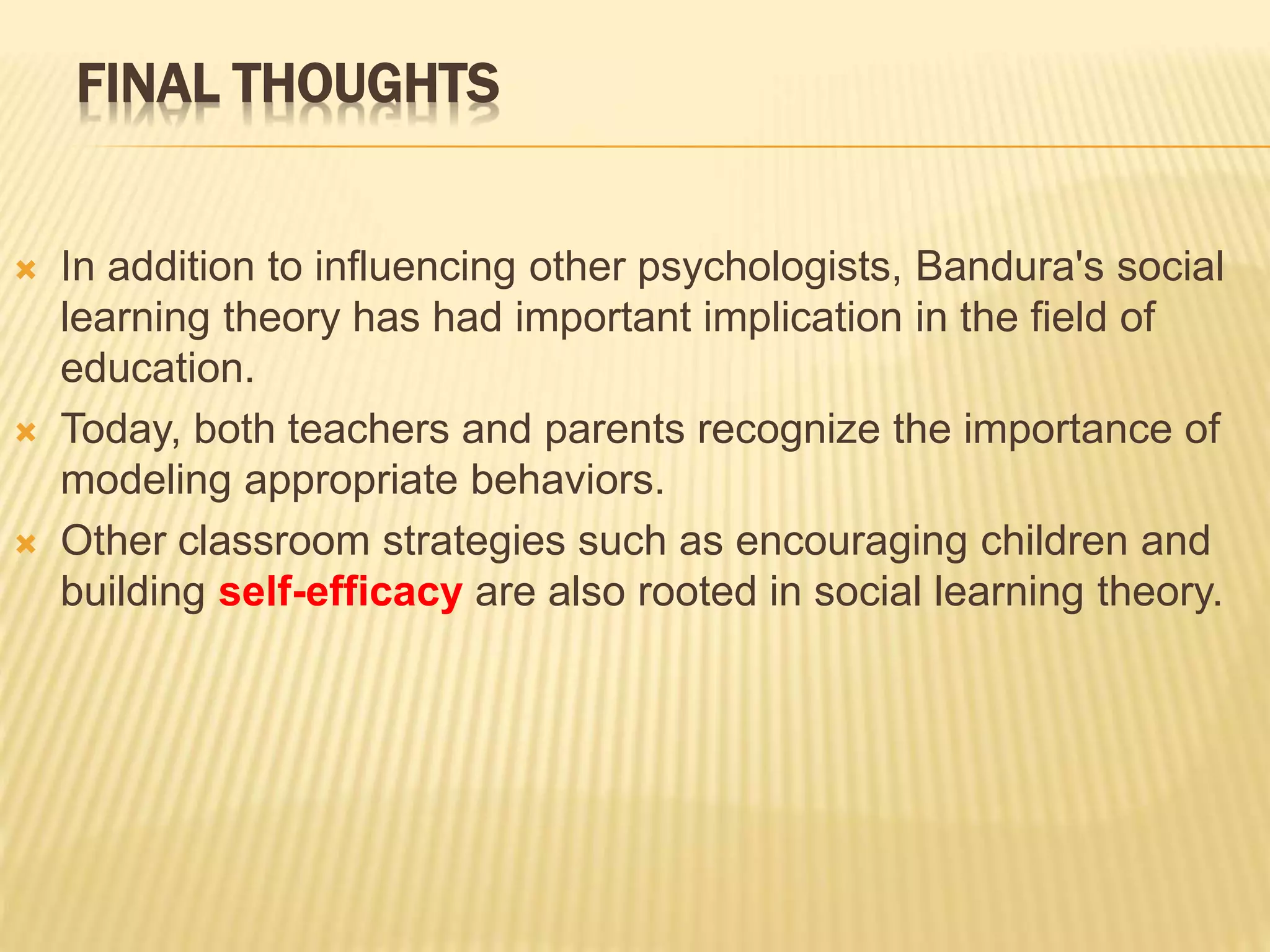 FINAL THOUGHTS
 In addition to influencing other psychologists, Bandura's social
learning theory has had important implication in the field of
education.
 Today, both teachers and parents recognize the importance of
modeling appropriate behaviors.
 Other classroom strategies such as encouraging children and
building self-efficacy are also rooted in social learning theory.
 