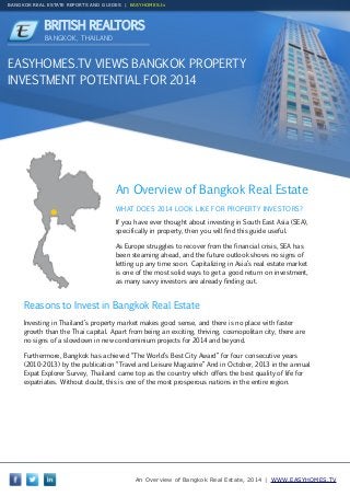 BANGKOK REAL ESTATE REPORTS AND GUIDES | EASYHOMES.tv

BRITISH REALTORS
BANGKOK, THAILAND

EASYHOMES.TV VIEWS BANGKOK PROPERTY
INVESTMENT POTENTIAL FOR 2014

An Overview of Bangkok Real Estate
WHAT DOES 2014 LOOK LIKE FOR PROPERTY INVESTORS?
If you have ever thought about investing in South East Asia (SEA),
specifically in property, then you will find this guide useful.
As Europe struggles to recover from the financial crisis, SEA has
been steaming ahead, and the future outlook shows no signs of
letting up any time soon. Capitalizing in Asia’s real estate market
is one of the most solid ways to get a good return on investment,
as many savvy investors are already finding out.

Reasons to Invest in Bangkok Real Estate
Investing in Thailand’s property market makes good sense, and there is no place with faster
growth than the Thai capital. Apart from being an exciting, thriving, cosmopolitan city, there are
no signs of a slowdown in new condominium projects for 2014 and beyond.
Furthermore, Bangkok has achieved “The World’s Best City Award” for four consecutive years
(2010-2013) by the publication “Travel and Leisure Magazine” And in October, 2013 in the annual
Expat Explorer Survey, Thailand came top as the country which offers the best quality of life for
expatriates. Without doubt, this is one of the most prosperous nations in the entire region.

An Overview of Bangkok Real Estate, 2014 | WWW.EASYHOMES.TV

 