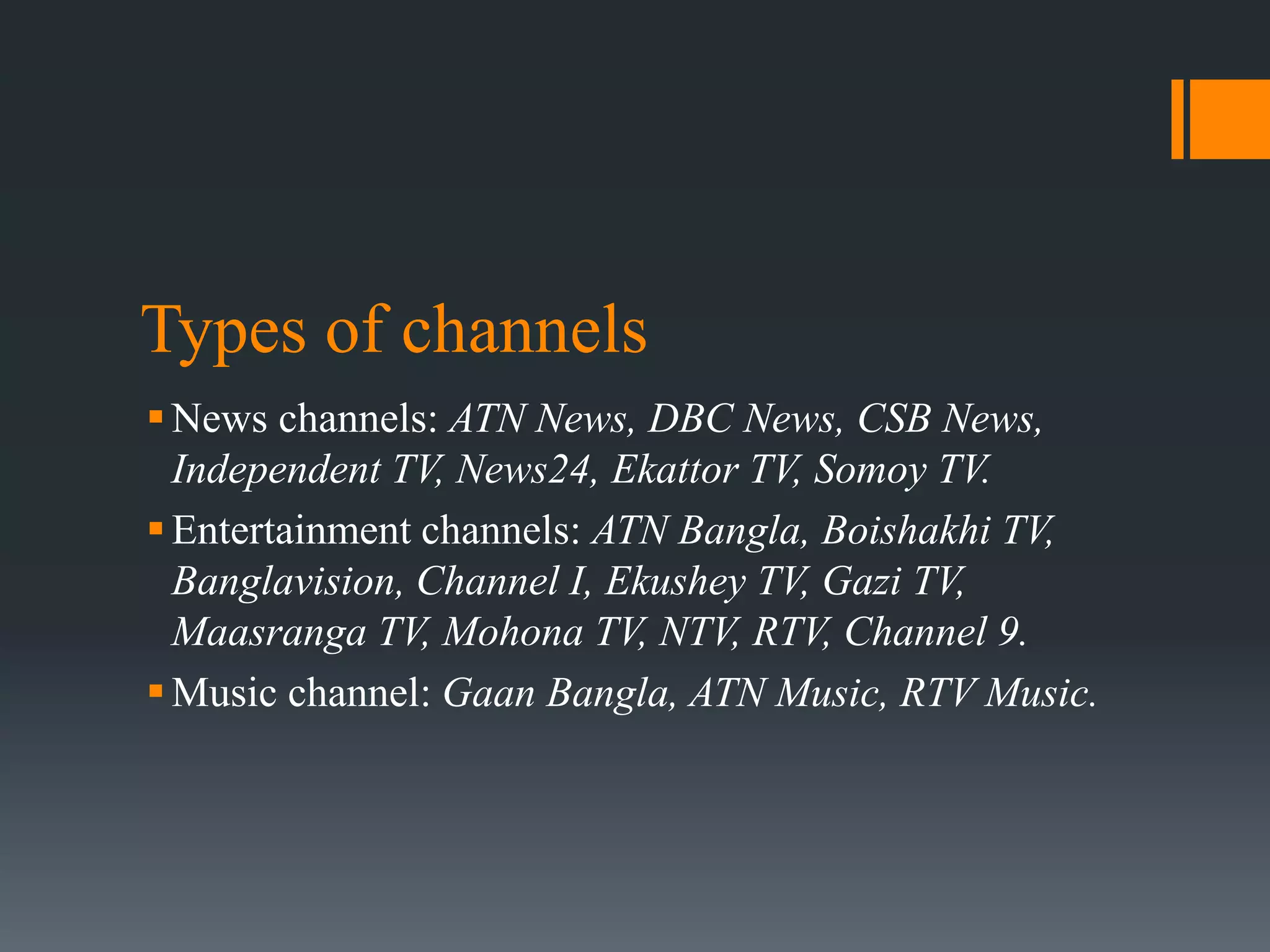 Types of channels
News channels: ATN News, DBC News, CSB News,
Independent TV, News24, Ekattor TV, Somoy TV.
Entertainment channels: ATN Bangla, Boishakhi TV,
Banglavision, Channel I, Ekushey TV, Gazi TV,
Maasranga TV, Mohona TV, NTV, RTV, Channel 9.
Music channel: Gaan Bangla, ATN Music, RTV Music.
 