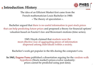 2
Introduction: History
The idea of an Efficient Market first came from the
French mathematician Louis Bachelier in 1900:
...