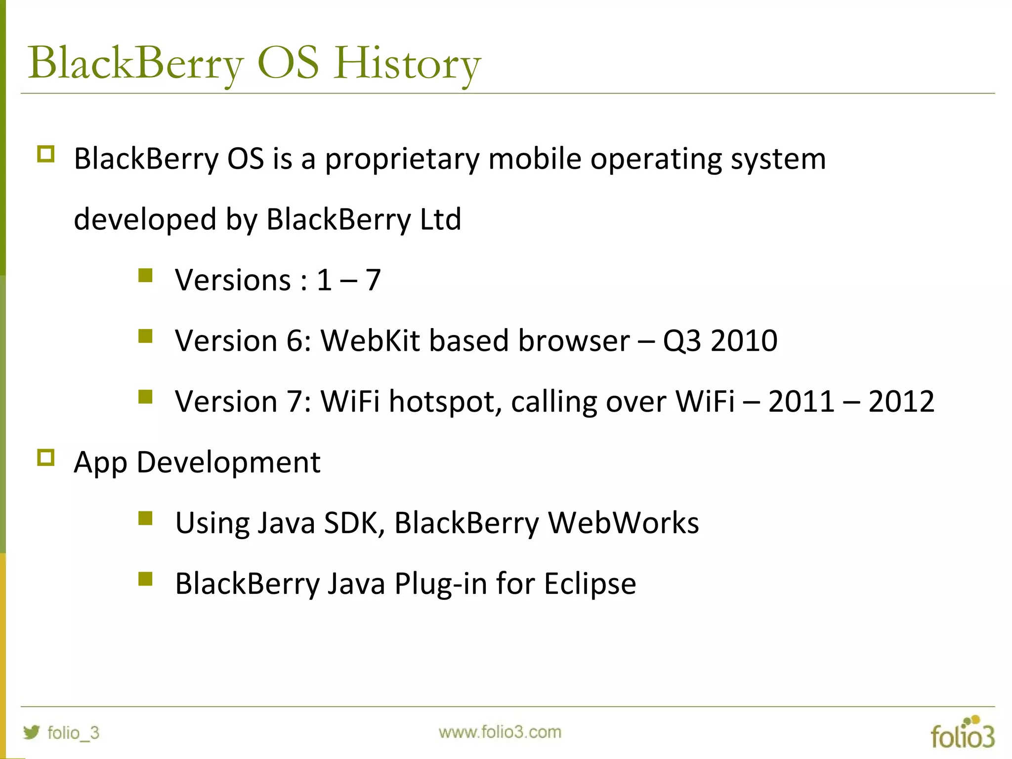 BlackBerry OS History
 BlackBerry OS is a proprietary mobile operating system
developed by BlackBerry Ltd
 Versions : 1 – 7
 Version 6: WebKit based browser – Q3 2010
 Version 7: WiFi hotspot, calling over WiFi – 2011 – 2012
 App Development
 Using Java SDK, BlackBerry WebWorks
 BlackBerry Java Plug-in for Eclipse
 