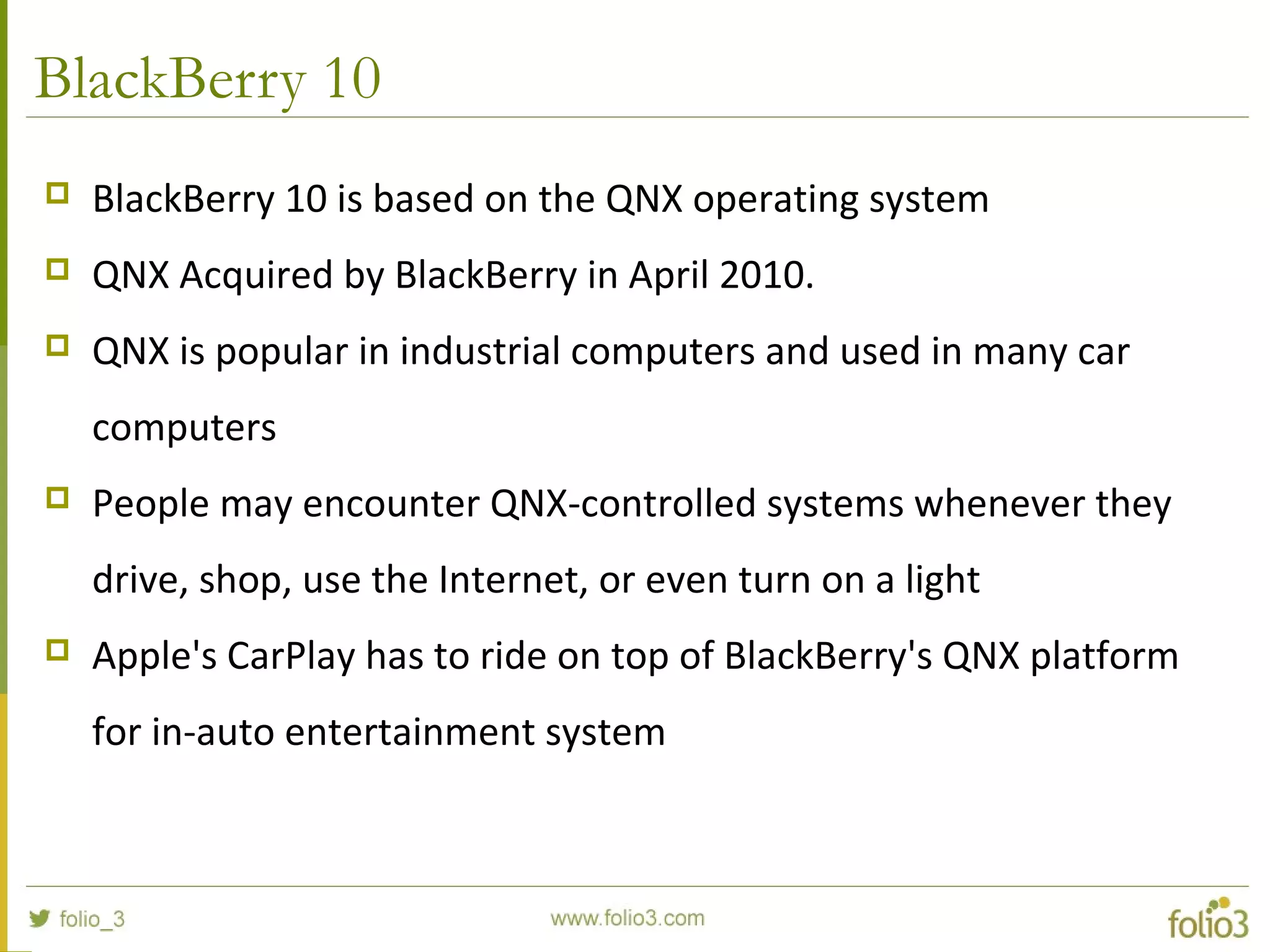 BlackBerry 10
 BlackBerry 10 is based on the QNX operating system
 QNX Acquired by BlackBerry in April 2010.
 QNX is popular in industrial computers and used in many car
computers
 People may encounter QNX-controlled systems whenever they
drive, shop, use the Internet, or even turn on a light
 Apple's CarPlay has to ride on top of BlackBerry's QNX platform
for in-auto entertainment system
 