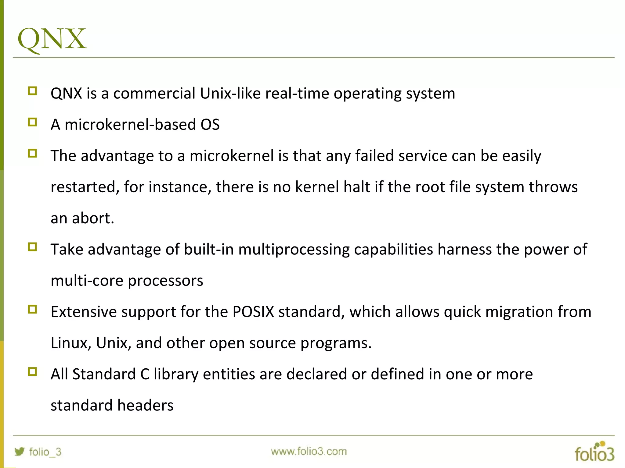 QNX
 QNX is a commercial Unix-like real-time operating system
 A microkernel-based OS
 The advantage to a microkernel is that any failed service can be easily
restarted, for instance, there is no kernel halt if the root file system throws
an abort.
 Take advantage of built-in multiprocessing capabilities harness the power of
multi-core processors
 Extensive support for the POSIX standard, which allows quick migration from
Linux, Unix, and other open source programs.
 All Standard C library entities are declared or defined in one or more
standard headers
 