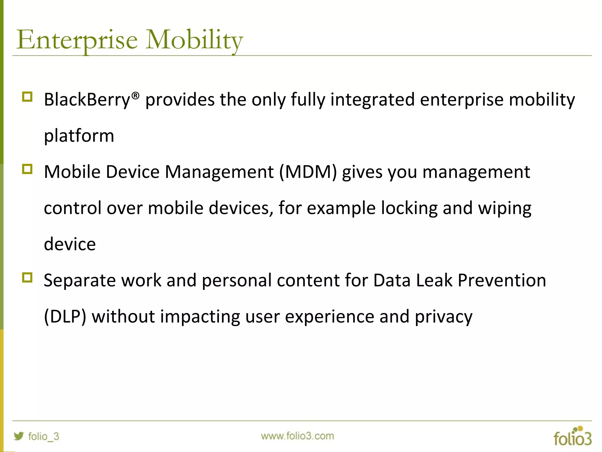 Enterprise Mobility
 BlackBerry® provides the only fully integrated enterprise mobility 
platform
 Mobile Device Management (MDM) gives you management 
control over mobile devices, for example locking and wiping 
device
 Separate work and personal content for Data Leak Prevention 
(DLP) without impacting user experience and privacy
 