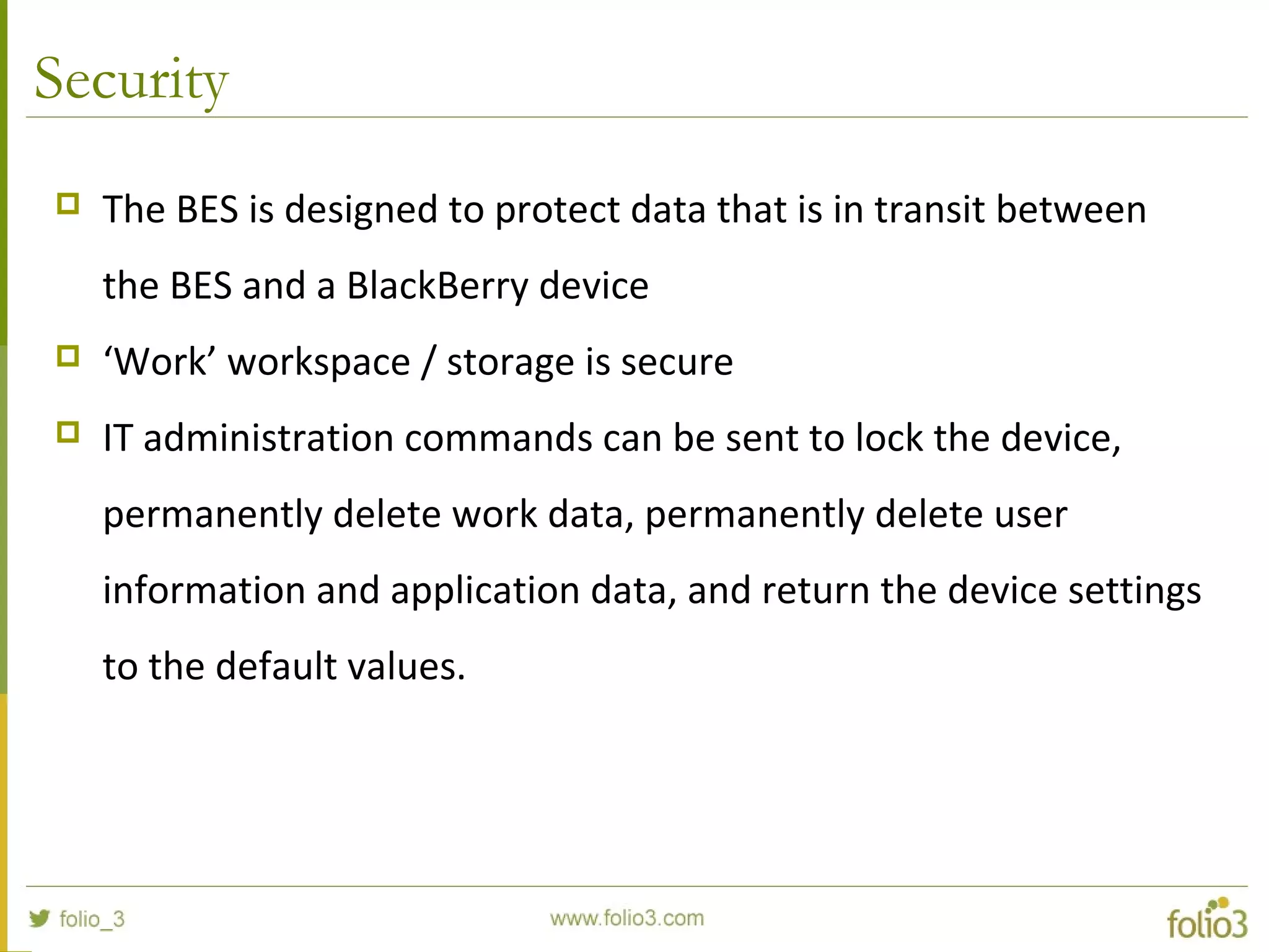Security
 The BES is designed to protect data that is in transit between 
the BES and a BlackBerry device
 ‘Work’ workspace / storage is secure
 IT administration commands can be sent to lock the device, 
permanently delete work data, permanently delete user 
information and application data, and return the device settings 
to the default values.
 