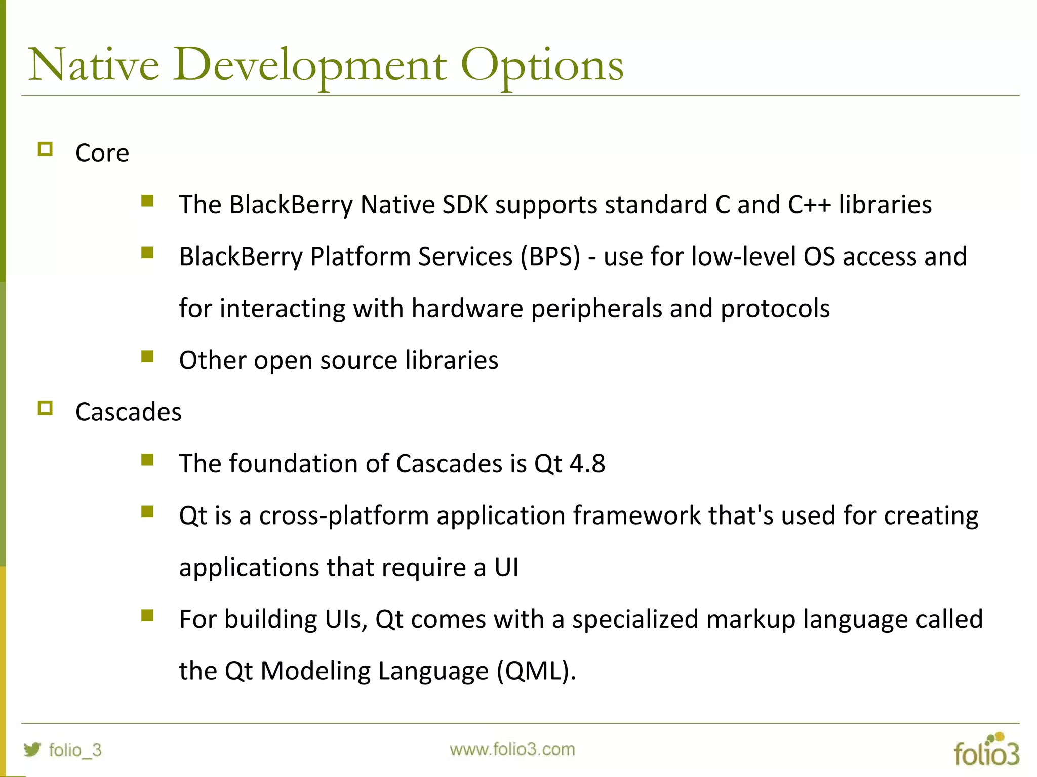 Native Development Options
 Core
 The BlackBerry Native SDK supports standard C and C++ libraries
 BlackBerry Platform Services (BPS) - use for low-level OS access and
for interacting with hardware peripherals and protocols
 Other open source libraries
 Cascades
 The foundation of Cascades is Qt 4.8
 Qt is a cross-platform application framework that's used for creating
applications that require a UI
 For building UIs, Qt comes with a specialized markup language called
the Qt Modeling Language (QML).
 