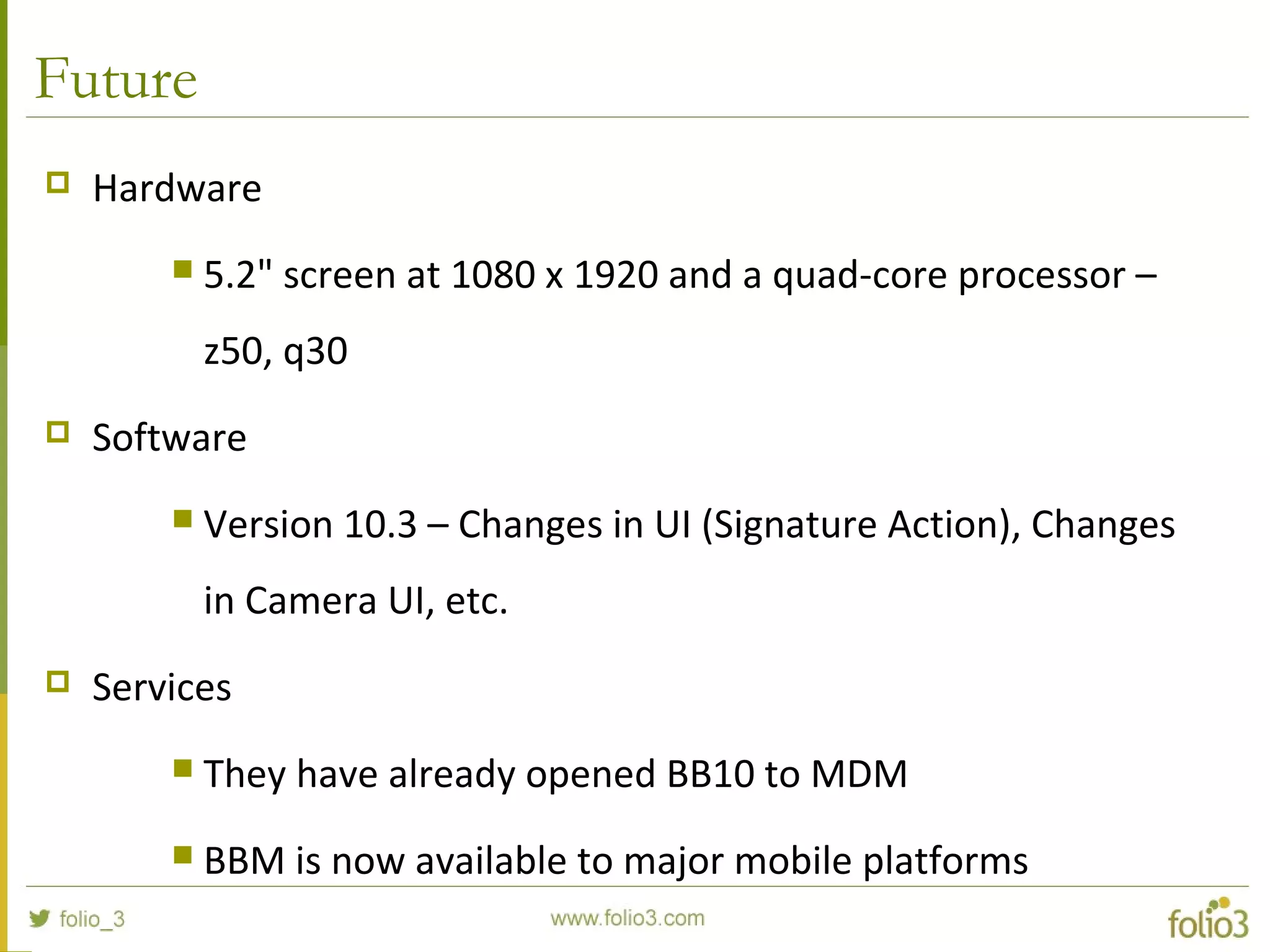 Future
 Hardware
 5.2" screen at 1080 x 1920 and a quad-core processor –
z50, q30
 Software
 Version 10.3 – Changes in UI (Signature Action), Changes
in Camera UI, etc.
 Services
 They have already opened BB10 to MDM
 BBM is now available to major mobile platforms
 