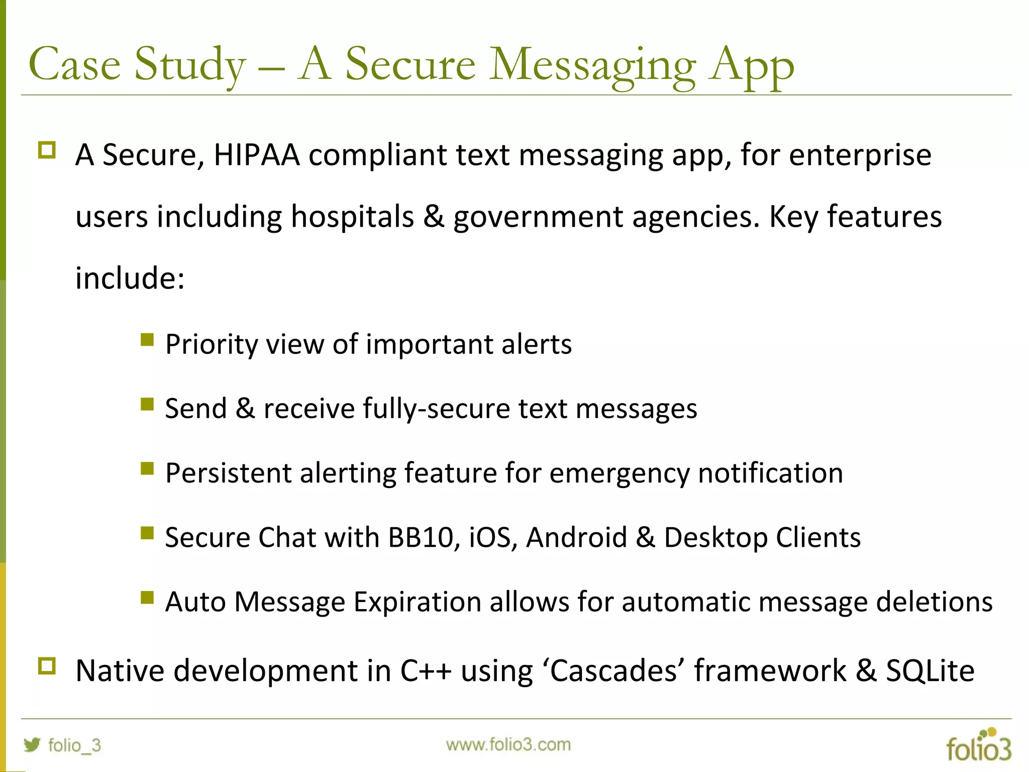 Case Study – A Secure Messaging App
 A Secure, HIPAA compliant text messaging app, for enterprise
users including hospitals & government agencies. Key features
include:
 Priority view of important alerts
 Send & receive fully-secure text messages
 Persistent alerting feature for emergency notification
 Secure Chat with BB10, iOS, Android & Desktop Clients
 Auto Message Expiration allows for automatic message deletions
 Native development in C++ using ‘Cascades’ framework & SQLite
 