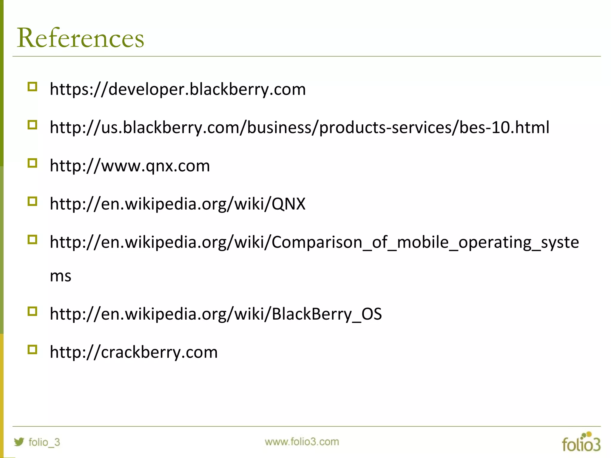References
 https://developer.blackberry.com
 http://us.blackberry.com/business/products-services/bes-10.html
 http://www.qnx.com
 http://en.wikipedia.org/wiki/QNX
 http://en.wikipedia.org/wiki/Comparison_of_mobile_operating_syste
ms
 http://en.wikipedia.org/wiki/BlackBerry_OS
 http://crackberry.com
 