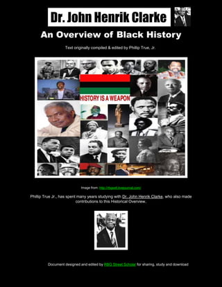 Dr. John Henrik Clarke                                                    Page 1 of 30



       An Overview of Black History
                     Text originally compiled & edited by Phillip True, Jr.




                               Image from: http://rbgsstt.livejournal.com/

  Phillip True Jr., has spent many years studying with Dr. John Henrik Clarke, who also made
                             contributions to this Historical Overview.




           Document designed and edited by RBG Street Scholar for sharing, study and download

An Overview of Black History                                By John Henrik Clarke & Phillip True, Jr.
 