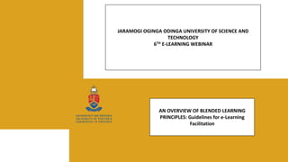 JARAMOGI OGINGA ODINGA UNIVERSITY OF SCIENCE AND
TECHNOLOGY
6TH E-LEARNING WEBINAR
AN OVERVIEW OF BLENDED LEARNING
PRINCIPLES: Guidelines for e-Learning
Facilitation
 