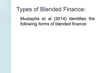 Types of Blended Finance:
Mustapha et al (2014) identifies the
following forms of blended finance:
 Direct grants
 Conditionality/performance-based grants
 Interest Rate Subsidy
 Guarantee/risk-sharing products
 