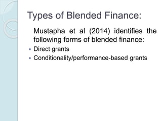 Types of Blended Finance:
Mustapha et al (2014) identifies the
following forms of blended finance:
 Direct grants
 Conditionality/performance-based grants
 Interest Rate Subsidy
 Guarantee/risk-sharing products
 Structured finance − first loss financing
 Technical assistance
 