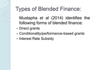 Types of Blended Finance:
Mustapha et al (2014) identifies the
following forms of blended finance:
 Direct grants
 Conditionality/performance-based grants
 Interest Rate Subsidy
 Guarantee/risk-sharing products
 Structured finance − first loss financing
 Technical assistance
 Risk capital
 