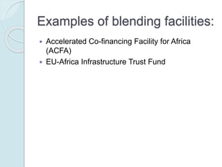 Examples of blending facilities:
 Accelerated Co-financing Facility for Africa (ACFA)
 EU-Africa Infrastructure Trust Fund
 Global Index Insurance Facility (GIIF)
 MED 5P Initiative
 Neighborhood Investment Facility (NIF)
 Public-Private Infrastructure Advisory Facility (PPIAF)
 