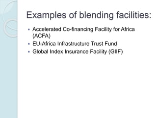 Examples of blending facilities:
 Accelerated Co-financing Facility for Africa (ACFA)
 EU-Africa Infrastructure Trust Fund
 Global Index Insurance Facility (GIIF)
 MED 5P Initiative
 Neighborhood Investment Facility (NIF)
 Public-Private Infrastructure Advisory Facility (PPIAF)
 Western Balkans Investment Framework (WBIF)
 