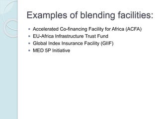 Examples of blending facilities:
 Accelerated Co-financing Facility for Africa (ACFA)
 EU-Africa Infrastructure Trust Fund
 Global Index Insurance Facility (GIIF)
 MED 5P Initiative
 Neighborhood Investment Facility (NIF)
 Public-Private Infrastructure Advisory Facility (PPIAF)
 Western Balkans Investment Framework (WBIF)
 Latin America Investment Facility (LAIF)
 
