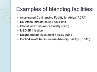 Examples of blending facilities:
 Accelerated Co-financing Facility for Africa (ACFA)
 EU-Africa Infrastructure Trust Fund
 Global Index Insurance Facility (GIIF)
 MED 5P Initiative
 Neighborhood Investment Facility (NIF)
 Public-Private Infrastructure Advisory Facility (PPIAF)
 Western Balkans Investment Framework (WBIF)
 Latin America Investment Facility (LAIF)
 Investment facility for Central Asia (IFCA)
 Caribbean Investment Facility (CIF)
 