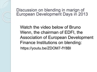 Support for blending:
 The need to mobilise additional resources for development and global public
goods
 The prospect of closing the financial gap, for projects that could not be wholly
financed through loans only
 The possibility of improving the development impact of the investment,
through the grant element as complementary funding
 