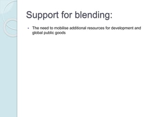 Support for blending:
 The need to mobilise additional resources for development and global public
goods
 The prospect of closing the financial gap, for projects that could not be wholly
financed through loans only
 The possibility of improving the development impact of the investment,
through the grant element as complementary funding
 The objective of reducing the potential debt burden resulting from the
investment, enhancing long term public sector borrowing
capacity/sustainability
 Economic crises and increased budget constraints on donors such that
leveraging developing financing through blending is often perceived as a
means to partly address the requirement “to do more with less”
 The potential for enhancing the partner country governments’ ownership of
the development assistance due to the loan component
 