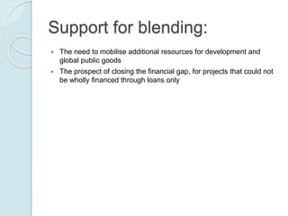 Support for blending:
 The need to mobilise additional resources for development and global public
goods
 The prospect of closing the financial gap, for projects that could not be wholly
financed through loans only
 The possibility of improving the development impact of the investment,
through the grant element as complementary funding
 The objective of reducing the potential debt burden resulting from the
investment, enhancing long term public sector borrowing
capacity/sustainability
 Economic crises and increased budget constraints on donors such that
leveraging developing financing through blending is often perceived as a
means to partly address the requirement “to do more with less”
 The potential for enhancing the partner country governments’ ownership of
the development assistance due to the loan component
 Potential economies of scale generated as a result of better pooling of
resources and coordination among development financiers
 