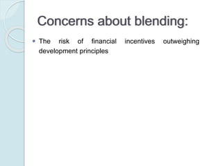 Concerns about blending:
 The risk of financial incentives outweighing development
principles
 The risk to differentiate in favour of middle-income countries
against poorer countries
 The risk of crowding out private financing and distorting
markets
 The risk of providing insufficient attention to transparency and
accountability
 The risk of unclear or ill-defined monitoring and evaluation
methods
 The debt risks for developing countries of increasing lending.
 