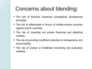 Suggestion:
ETTG report (2011) suggests that in order to guarantee
an efficient allocation and implementation of blended
finance, it is important to:
◦ reduce the complexity of blending mechanisms, for
instance by clearly assigning responsibilities
(accountability) in order to avoid transparency issues
 