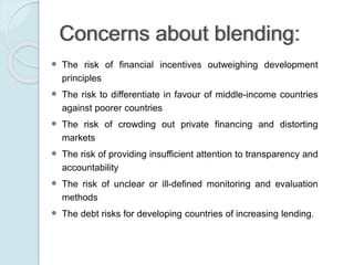 Suggestion:
ETTG report (2011) suggests that in order to guarantee
an efficient allocation and implementation of blended
finance, it is important to:
◦ reduce the complexity of blending mechanisms, for
instance by clearly assigning responsibilities
(accountability) in order to avoid transparency issues
◦ carefully assess the impact that mixing a loan with a grant
element could have on a recipient country in order to avoid
crowding-out other potential sources of funding
 