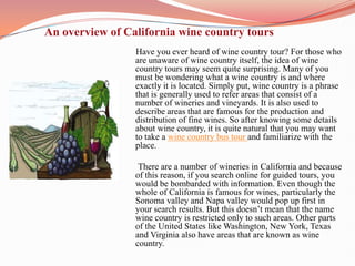 An overview of California wine country tours Have you ever heard of wine country tour? For those who are unaware of wine country itself, the idea of wine country tours may seem quite surprising. Many of you must be wondering what a wine country is and where exactly it is located. Simply put, wine country is a phrase that is generally used to refer areas that consist of a number of wineries and vineyards. It is also used to describe areas that are famous for the production and distribution of fine wines. So after knowing some details about wine country, it is quite natural that you may want to take a wine country bus tour and familiarize with the place.  There are a number of wineries in California and because of this reason, if you search online for guided tours, you would be bombarded with information. Even though the whole of California is famous for wines, particularly the Sonoma valley and Napa valley would pop up first in your search results. But this doesn’t mean that the name wine country is restricted only to such areas. Other parts of the United States like Washington, New York, Texas and Virginia also have areas that are known as wine country.  