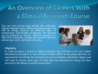 You can come across many people who will select
clinical research career. These are those people who
will be doing research on different types of
medications, technologies or diseases. The diseases
can be physical or mental. Clinical research is a
field that constantly changes the medical industry,
advancing it more and more every day.
Eligibility
In order to purse a course in clinical research, you will have to be very highly
educated to succeed at it. You will have to have a Ph D in the study that they are
interested in. It will also be necessary for you to complete a Bachelors degree and
will want to choose what type of study they are interested in doing and then
proceed to the Master’s and Doctorate level.
 
