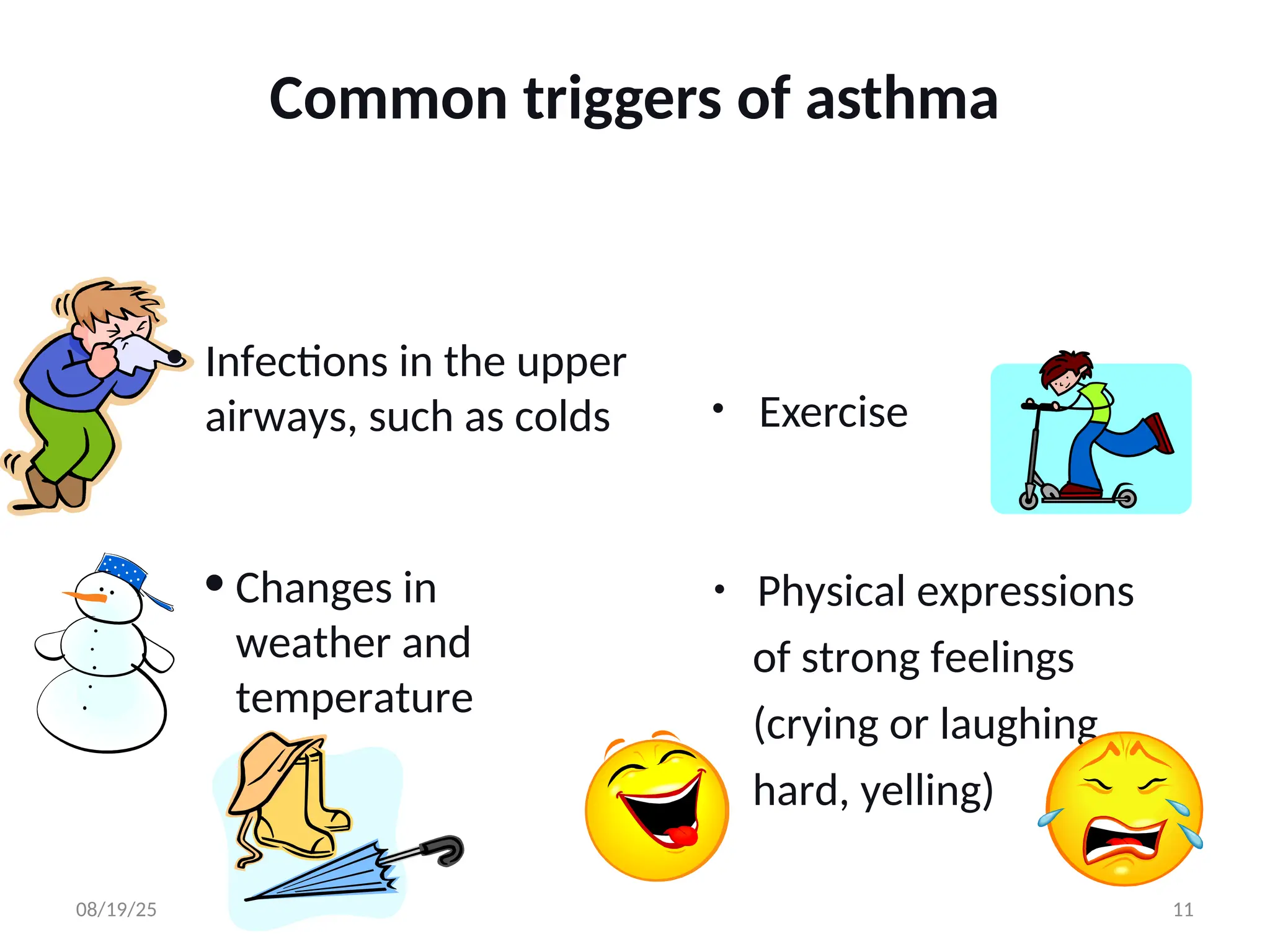 • Exercise
• Changes in
weather and
temperature
• Infections in the upper
airways, such as colds
• Physical expressions
of strong feelings
(crying or laughing
hard, yelling)
Common triggers of asthma
08/19/25 11
 