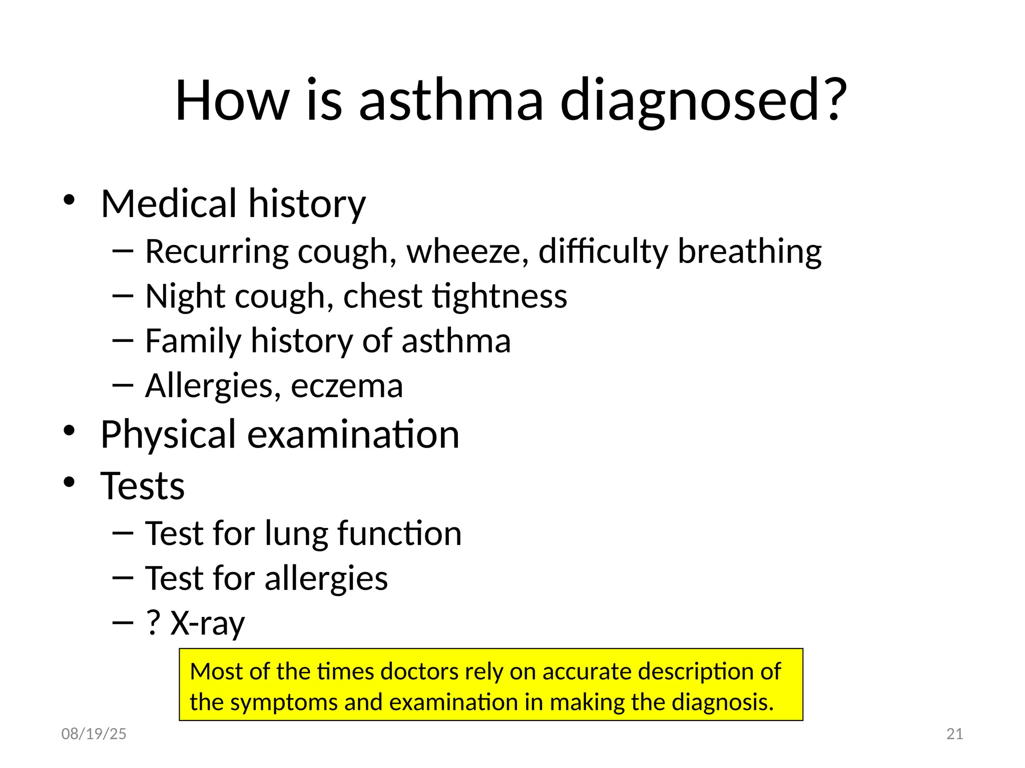 How is asthma diagnosed?
• Medical history
– Recurring cough, wheeze, difficulty breathing
– Night cough, chest tightness
– Family history of asthma
– Allergies, eczema
• Physical examination
• Tests
– Test for lung function
– Test for allergies
– ? X-ray
08/19/25 21
Most of the times doctors rely on accurate description of
the symptoms and examination in making the diagnosis.
 
