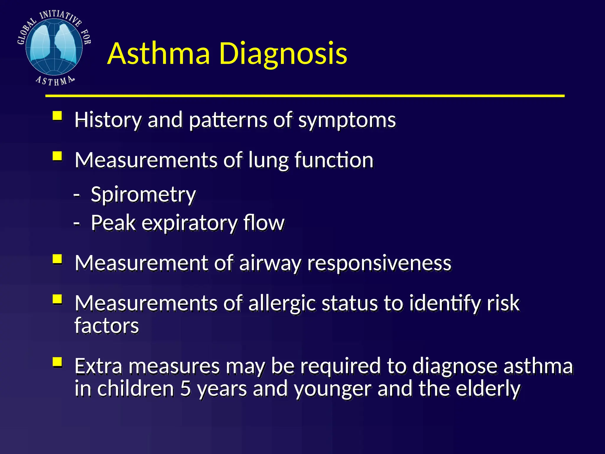 Asthma Diagnosis
 History and patterns of symptoms
 Measurements of lung function
- Spirometry
- Peak expiratory flow
 Measurement of airway responsiveness
 Measurements of allergic status to identify risk
factors
 Extra measures may be required to diagnose asthma
in children 5 years and younger and the elderly
 