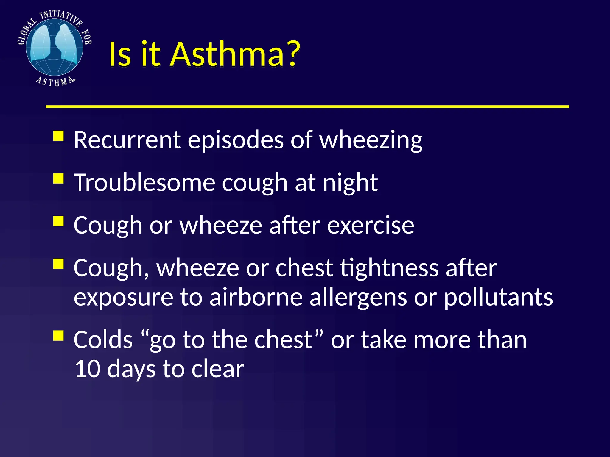 Is it Asthma?
 Recurrent episodes of wheezing
 Troublesome cough at night
 Cough or wheeze after exercise
 Cough, wheeze or chest tightness after
exposure to airborne allergens or pollutants
 Colds “go to the chest” or take more than
10 days to clear
 