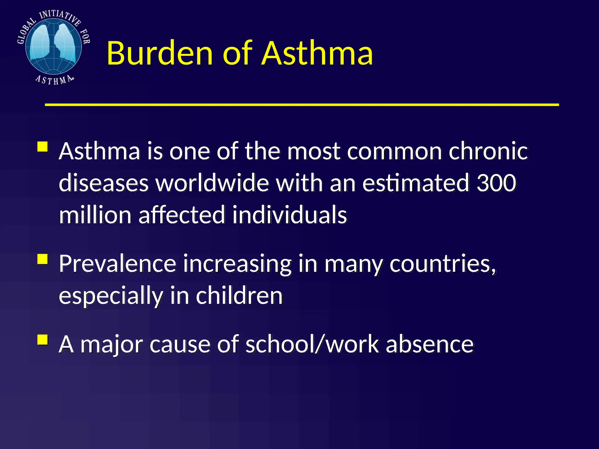 Burden of Asthma
 Asthma is one of the most common chronic
diseases worldwide with an estimated 300
million affected individuals
 Prevalence increasing in many countries,
especially in children
 A major cause of school/work absence
 