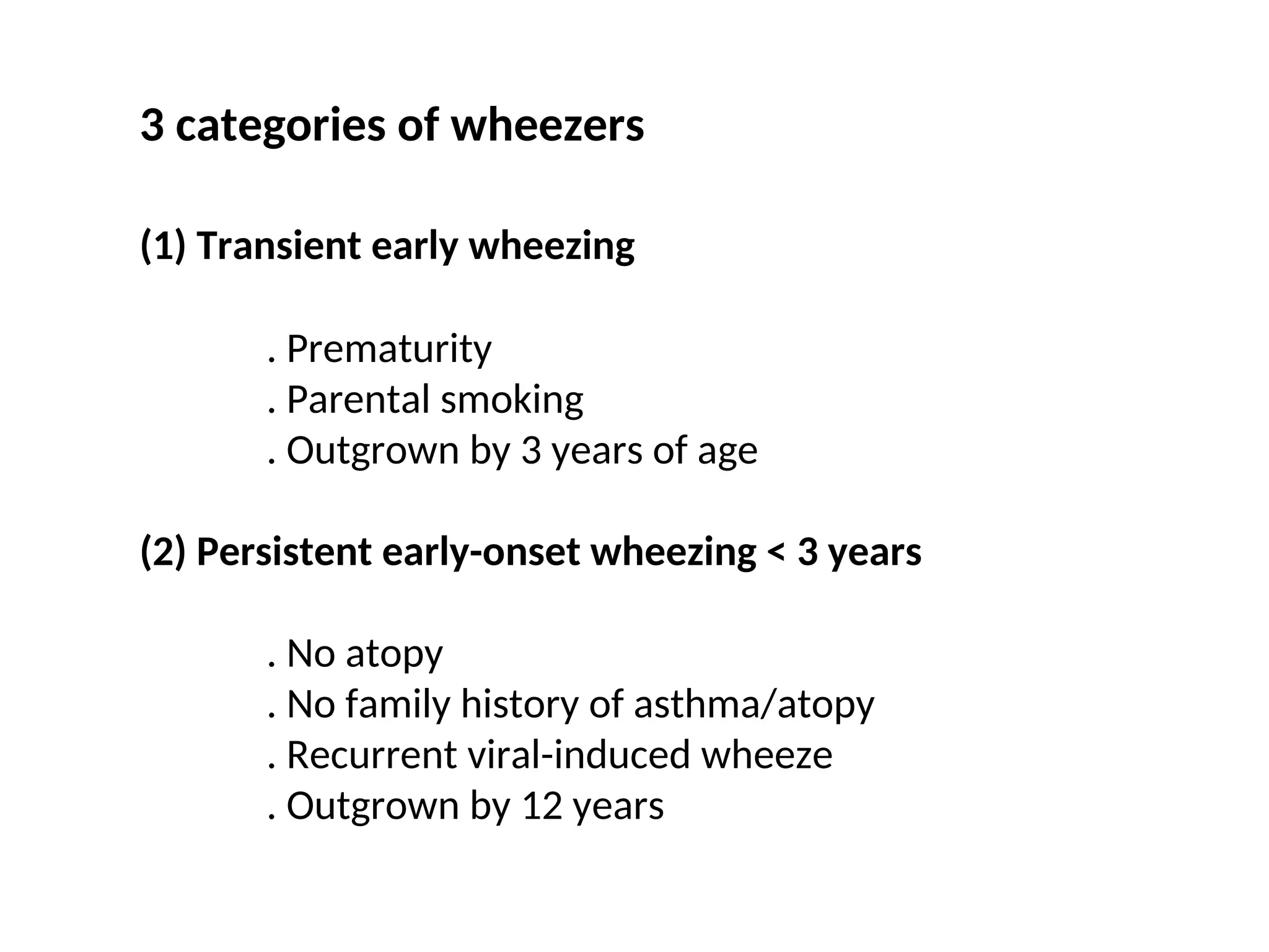 3 categories of wheezers
(1) Transient early wheezing
. Prematurity
. Parental smoking
. Outgrown by 3 years of age
(2) Persistent early-onset wheezing < 3 years
. No atopy
. No family history of asthma/atopy
. Recurrent viral-induced wheeze
. Outgrown by 12 years
 