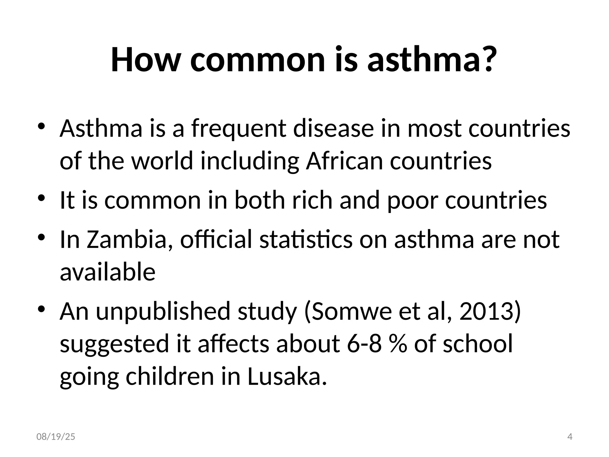 How common is asthma?
• Asthma is a frequent disease in most countries
of the world including African countries
• It is common in both rich and poor countries
• In Zambia, official statistics on asthma are not
available
• An unpublished study (Somwe et al, 2013)
suggested it affects about 6-8 % of school
going children in Lusaka.
08/19/25 4
 