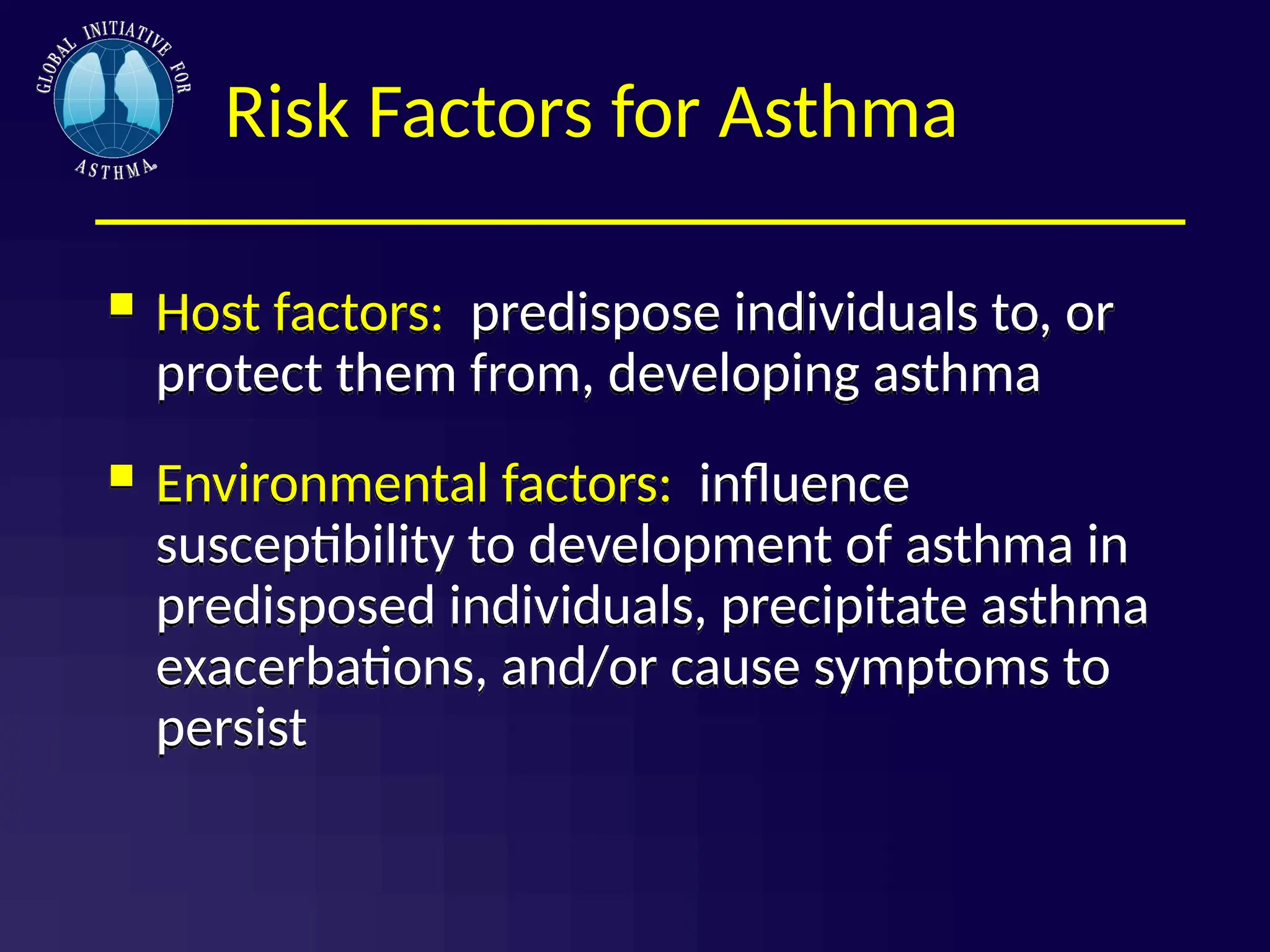Risk Factors for Asthma
 Host factors: predispose individuals to, or
protect them from, developing asthma
 Environmental factors: influence
susceptibility to development of asthma in
predisposed individuals, precipitate asthma
exacerbations, and/or cause symptoms to
persist
 