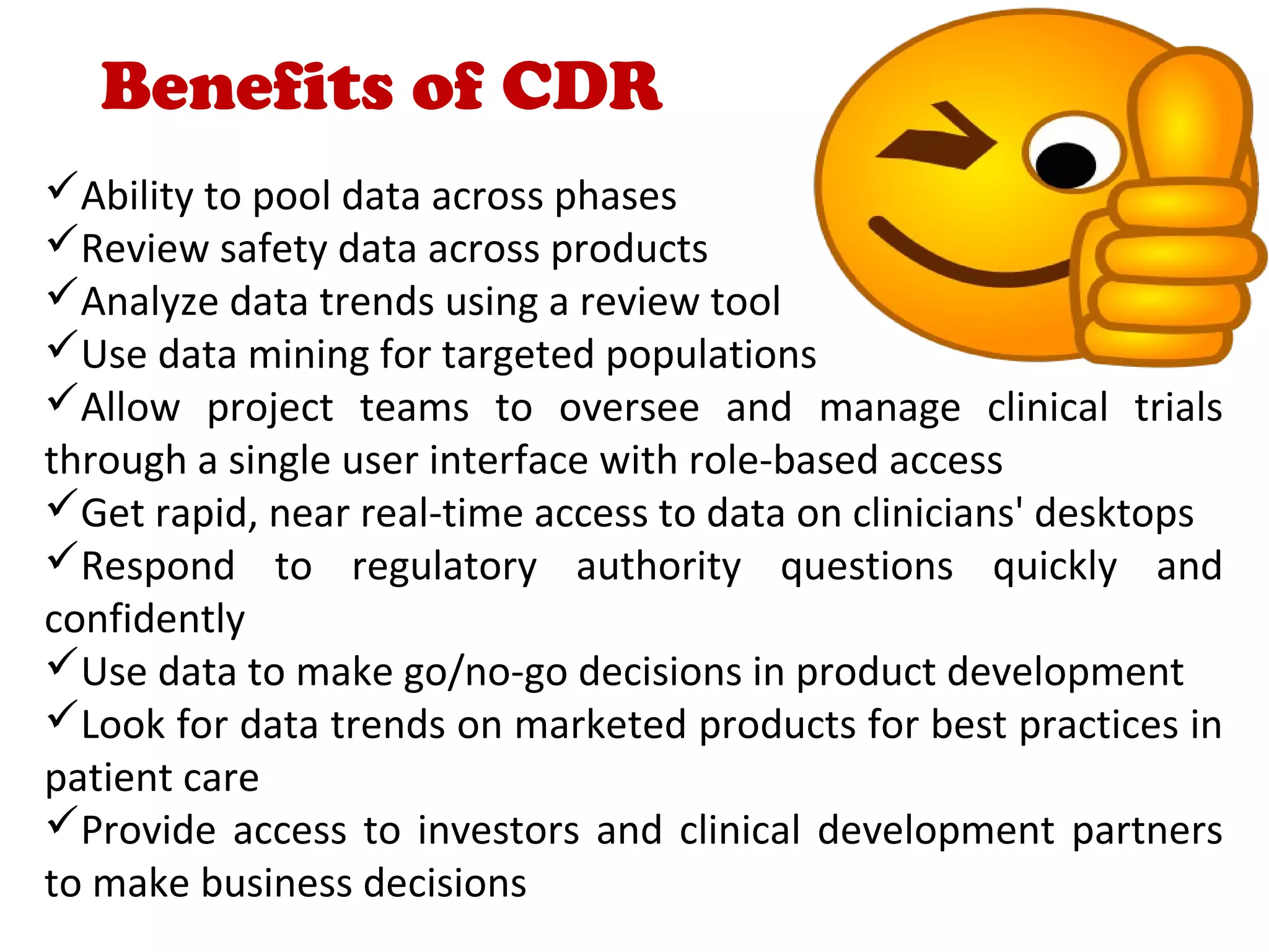 Benefits of CDR
Ability to pool data across phases
Review safety data across products
Analyze data trends using a review tool
Use data mining for targeted populations
Allow project teams to oversee and manage clinical trials
through a single user interface with role-based access
Get rapid, near real-time access to data on clinicians' desktops
Respond to regulatory authority questions quickly and
confidently
Use data to make go/no-go decisions in product development
Look for data trends on marketed products for best practices in
patient care
Provide access to investors and clinical development partners
to make business decisions
 
