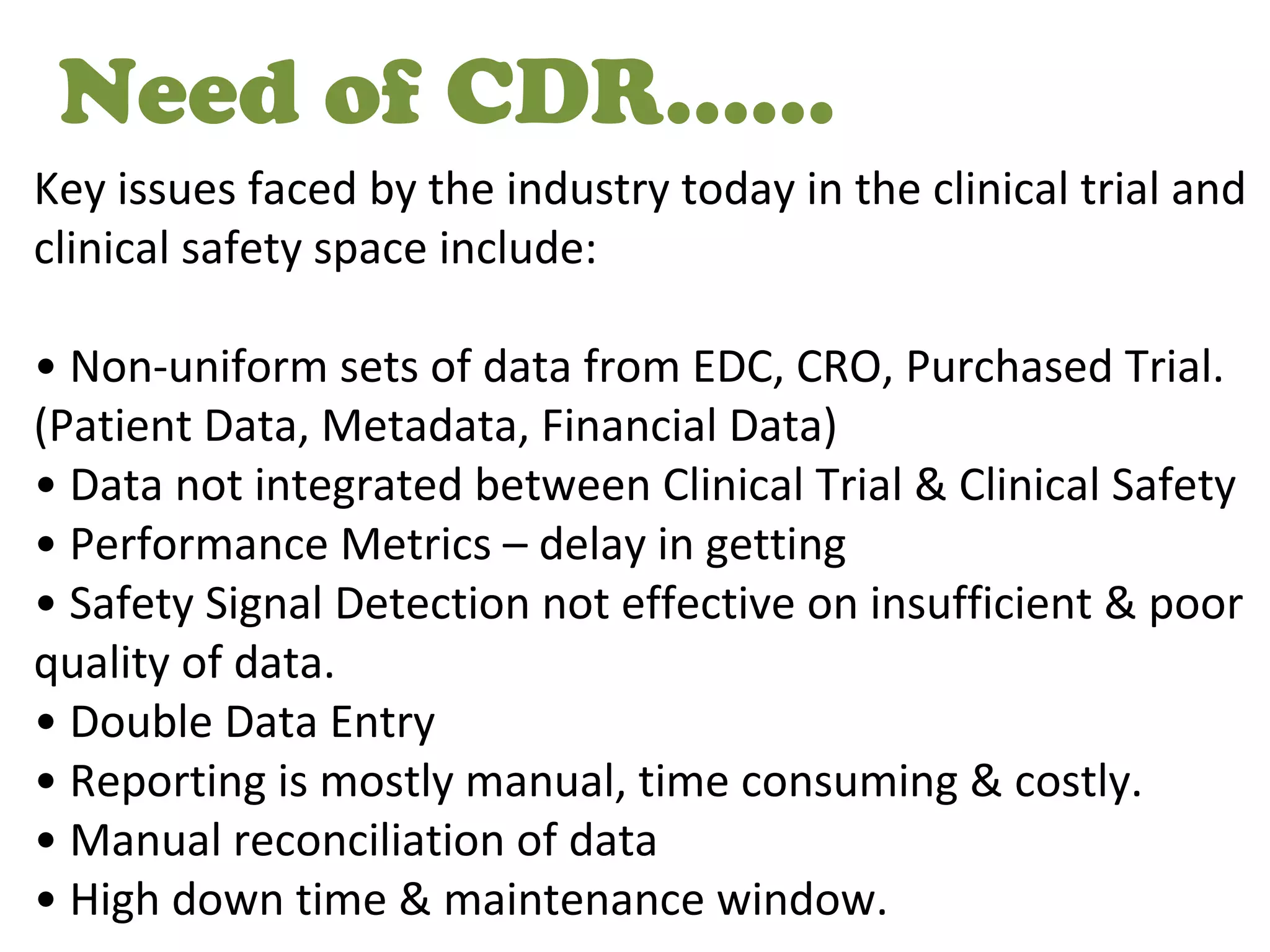 Need of CDR……
Key issues faced by the industry today in the clinical trial and
clinical safety space include:
• Non-uniform sets of data from EDC, CRO, Purchased Trial.
(Patient Data, Metadata, Financial Data)
• Data not integrated between Clinical Trial & Clinical Safety
• Performance Metrics – delay in getting
• Safety Signal Detection not effective on insufficient & poor
quality of data.
• Double Data Entry
• Reporting is mostly manual, time consuming & costly.
• Manual reconciliation of data
• High down time & maintenance window.
 