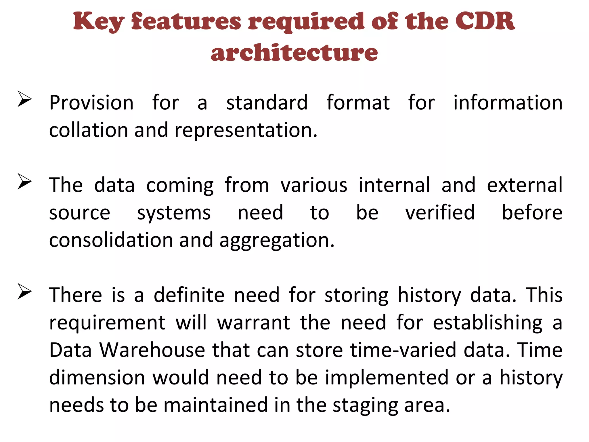 Key features required of the CDR
architecture
 Provision for a standard format for information
collation and representation.
 The data coming from various internal and external
source systems need to be verified before
consolidation and aggregation.
 There is a definite need for storing history data. This
requirement will warrant the need for establishing a
Data Warehouse that can store time-varied data. Time
dimension would need to be implemented or a history
needs to be maintained in the staging area.
 