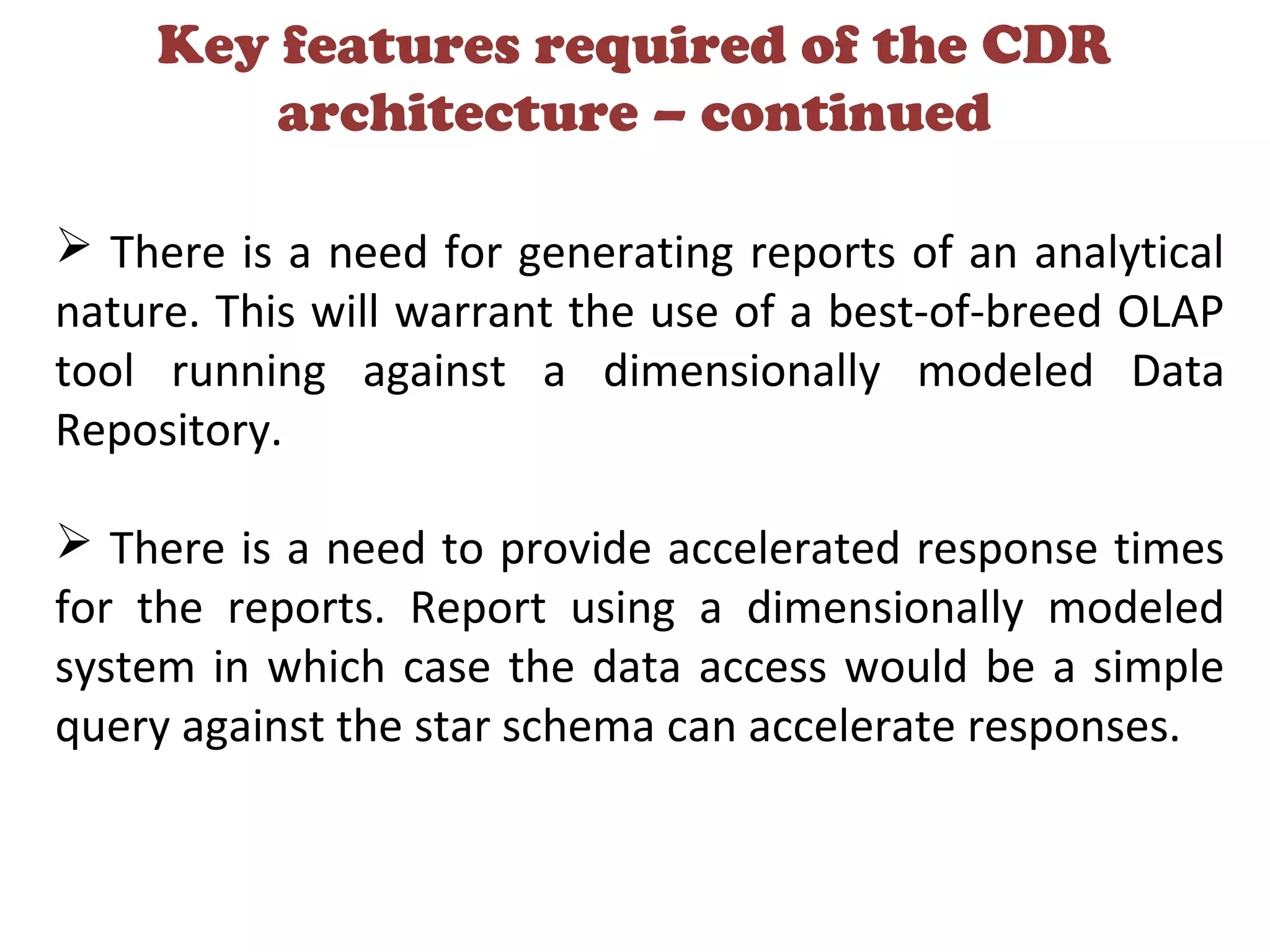 Key features required of the CDR
architecture – continued
 There is a need for generating reports of an analytical
nature. This will warrant the use of a best-of-breed OLAP
tool running against a dimensionally modeled Data
Repository.
 There is a need to provide accelerated response times
for the reports. Report using a dimensionally modeled
system in which case the data access would be a simple
query against the star schema can accelerate responses.
 