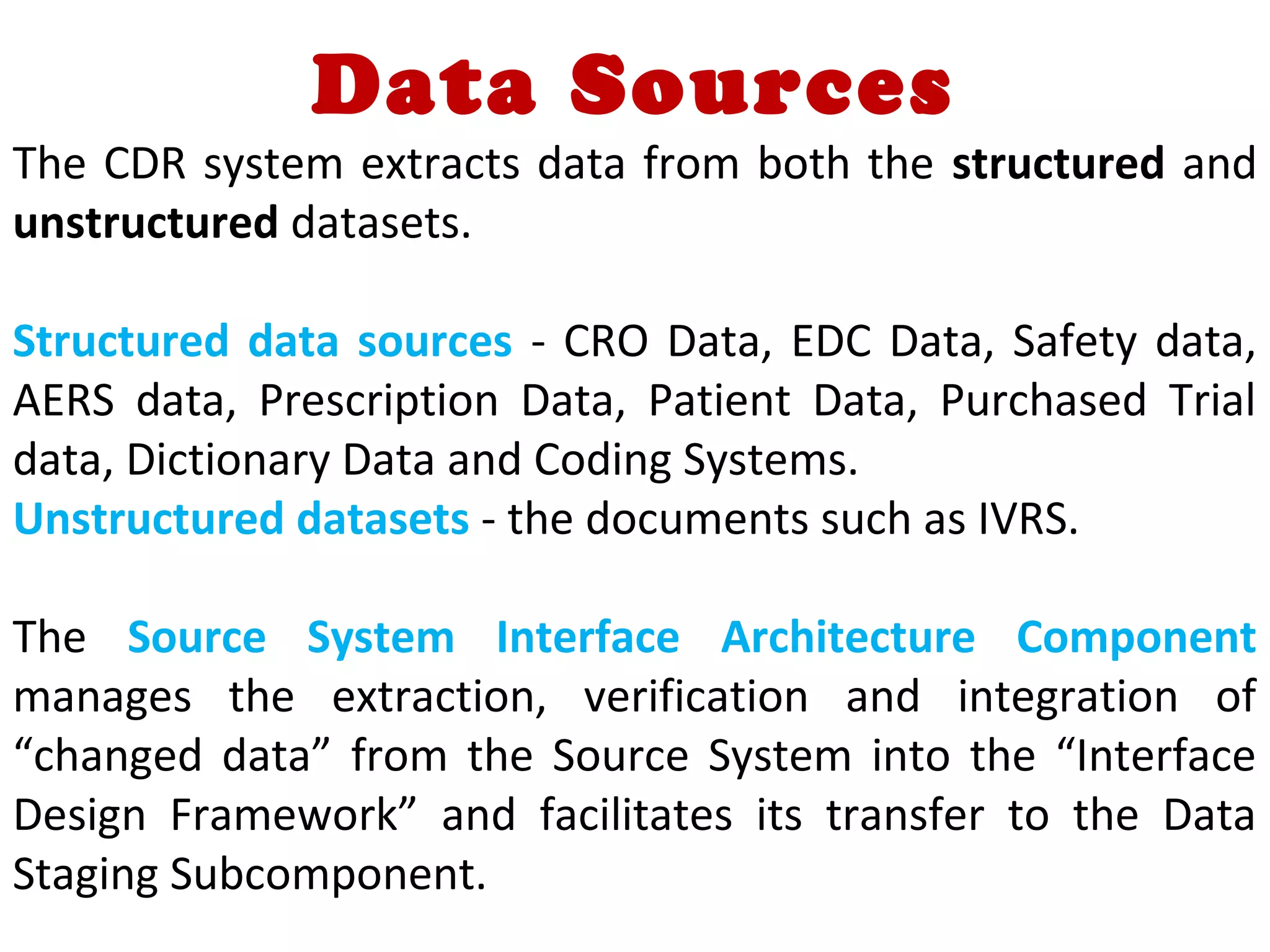 Data Sources
The CDR system extracts data from both the structured and
unstructured datasets.
Structured data sources - CRO Data, EDC Data, Safety data,
AERS data, Prescription Data, Patient Data, Purchased Trial
data, Dictionary Data and Coding Systems.
Unstructured datasets - the documents such as IVRS.
The Source System Interface Architecture Component
manages the extraction, verification and integration of
“changed data” from the Source System into the “Interface
Design Framework” and facilitates its transfer to the Data
Staging Subcomponent.
 