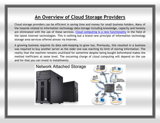 An Overview of Cloud Storage Providers
Cloud storage providers can be efficient in saving time and money for small business holders. Many of
the hazards related to information technology data storage including knowledge, capacity and honesty
are eliminated with the use of these services. Cloud computing is a new functionality in the field of
the latest internet technologies. This is nothing but a brand new principle of information technology
storage area services offered almost via Internet.
A growing business requires its data safe-keeping to grow too. Previously, this resulted in a business
was required to buy another server as the older one was reaching its limit of storing information. The
reality that the machine remains unutilized for sometime despite being bought beforehand makes the
method inefficient at some level. The oncoming charge of cloud computing will depend on the use
and for that you can invest in installments.
 