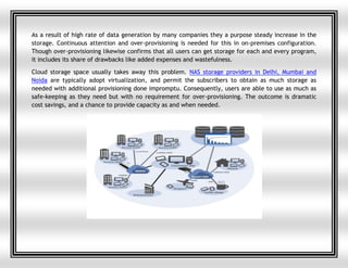 As a result of high rate of data generation by many companies they a purpose steady increase in the
storage. Continuous attention and over-provisioning is needed for this in on-premises configuration.
Though over-provisioning likewise confirms that all users can get storage for each and every program,
it includes its share of drawbacks like added expenses and wastefulness.
Cloud storage space usually takes away this problem. NAS storage providers in Delhi, Mumbai and
Noida are typically adopt virtualization, and permit the subscribers to obtain as much storage as
needed with additional provisioning done impromptu. Consequently, users are able to use as much as
safe-keeping as they need but with no requirement for over-provisioning. The outcome is dramatic
cost savings, and a chance to provide capacity as and when needed.
 
