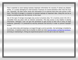 That is essential to store backup business important information for recovery if almost any disaster
strikes. It is usually damaging for small business if backups are stored elsewhere other than the local
site. Generally, the data owner stores the information on an external hard drive and carries it with
them. This kind of storage is a location to maintain backups of important data. Using this can be as
simple as sending data over the internet, to the cloud.
Use of this type of storage encourages easy access to business data. For a business owner this info is
accessible from any place with an internet connection. This easy access is very helpful in sharing
information. Although a user can give the permission to gain access to their info in entry of large
audiences, generally it is protected by security protocols and security in order to prevent improper
access.
In a case where data safe-keeping is arranged through a service provider, the technology is handled by
technicians. A business owner has no burden to shell out time learning about configuring hardware,
servicing or maintaining it. Hiring one experienced person to do the job is also not required.
 